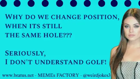 Why do we change position, when its still the same hole??? Seriously, I don't understand golf!